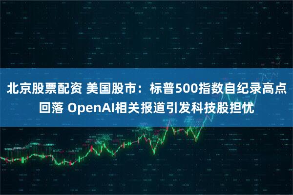 北京股票配资 美国股市：标普500指数自纪录高点回落 OpenAI相关报道引发科技股担忧