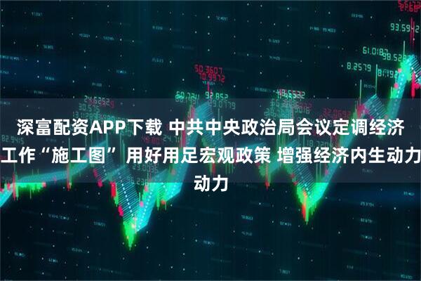 深富配资APP下载 中共中央政治局会议定调经济工作“施工图” 用好用足宏观政策 增强经济内生动力