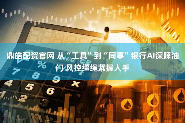 鼎皓配资官网 从“工具”到“同事”银行AI深踩油门 风控缰绳紧握人手