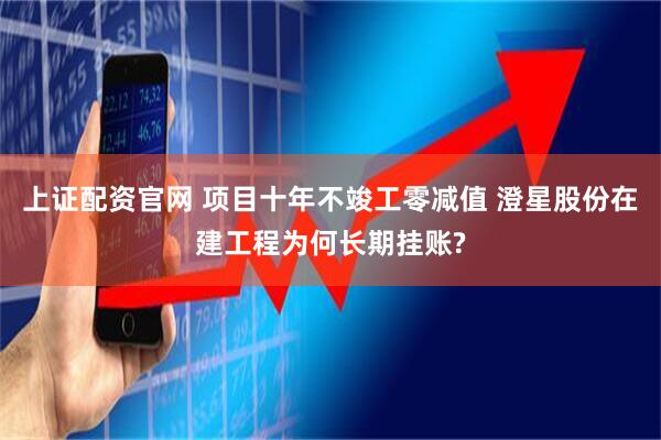 上证配资官网 项目十年不竣工零减值 澄星股份在建工程为何长期挂账?