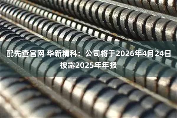 配先查官网 华新精科：公司将于2026年4月24日披露2025年年报