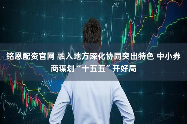 铭恩配资官网 融入地方深化协同突出特色 中小券商谋划“十五五”开好局