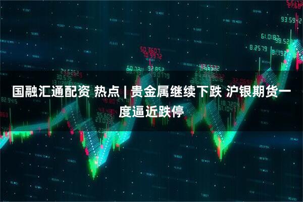 国融汇通配资 热点 | 贵金属继续下跌 沪银期货一度逼近跌停