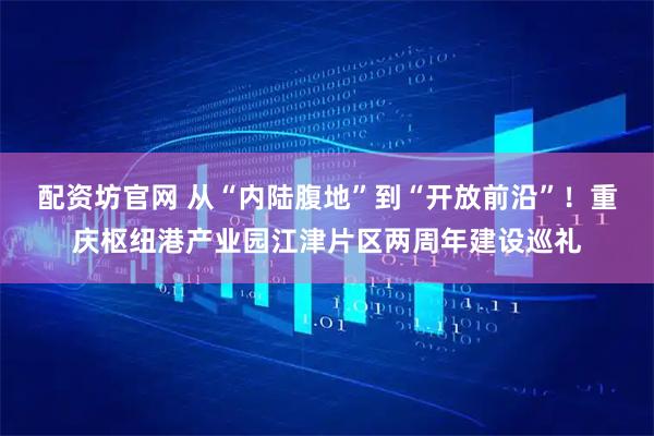 配资坊官网 从“内陆腹地”到“开放前沿”！重庆枢纽港产业园江津片区两周年建设巡礼
