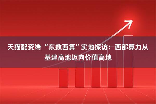 天猫配资端 “东数西算”实地探访：西部算力从基建高地迈向价值高地
