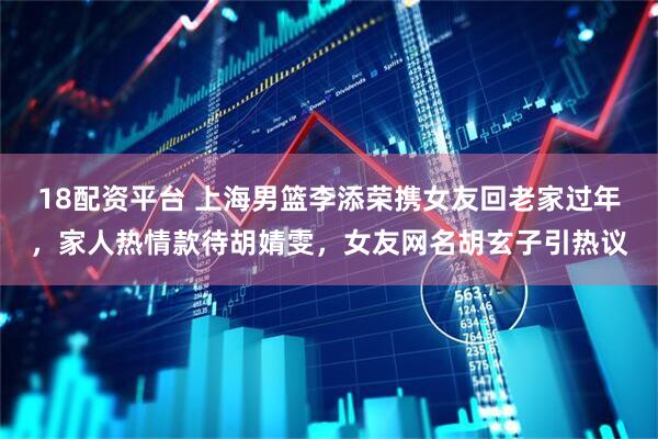 18配资平台 上海男篮李添荣携女友回老家过年，家人热情款待胡婧雯，女友网名胡玄子引热议