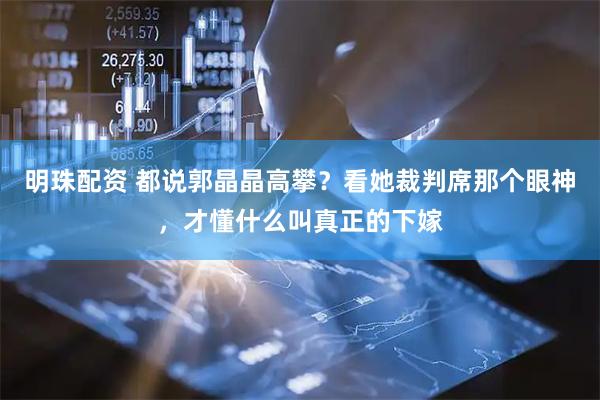 明珠配资 都说郭晶晶高攀？看她裁判席那个眼神，才懂什么叫真正的下嫁